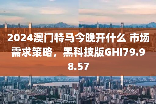 2024澳门特马今晚开什么 市场需求策略，黑科技版GHI79.98.57