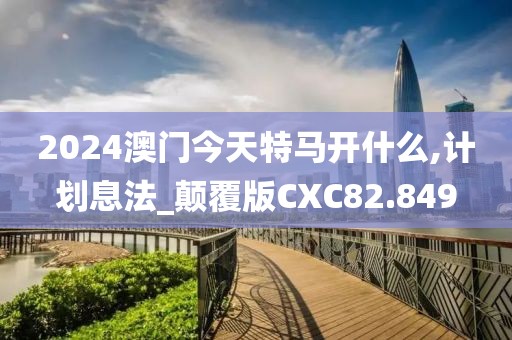 2024澳门今天特马开什么,计划息法_颠覆版CXC82.849