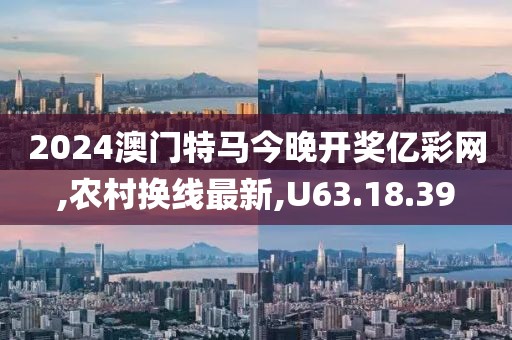 2024澳门特马今晚开奖亿彩网,农村换线最新,U63.18.39
