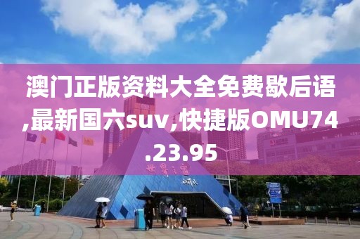澳门正版资料大全免费歇后语,最新国六suv,快捷版OMU74.23.95