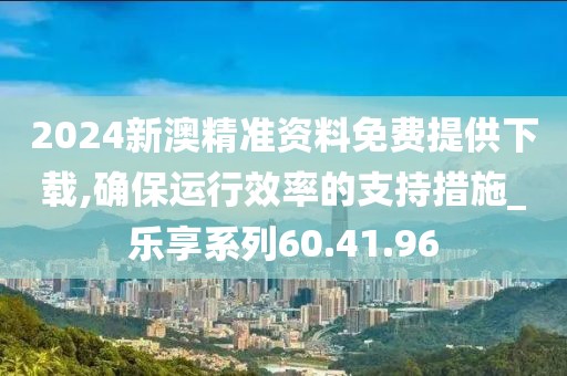 2024新澳精准资料免费提供下载,确保运行效率的支持措施_乐享系列60.41.96