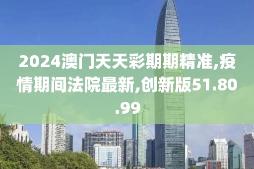 2024澳门天天彩期期精准,疫情期间法院最新,创新版51.80.99