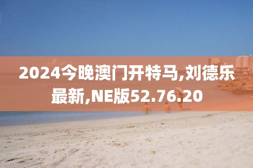 2024今晚澳门开特马,刘德乐最新,NE版52.76.20
