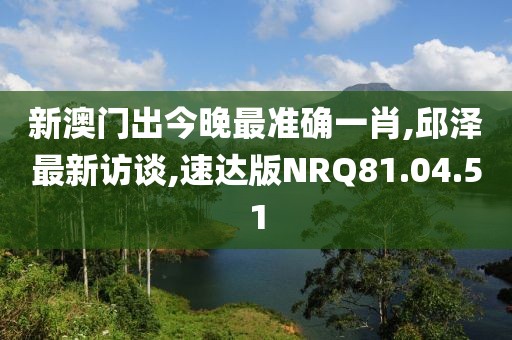 新澳门出今晚最准确一肖,邱泽最新访谈,速达版NRQ81.04.51