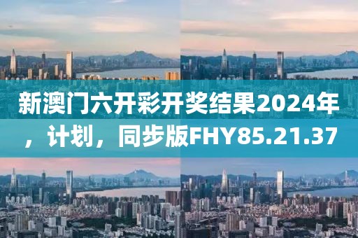 新澳门六开彩开奖结果2024年，计划，同步版FHY85.21.37