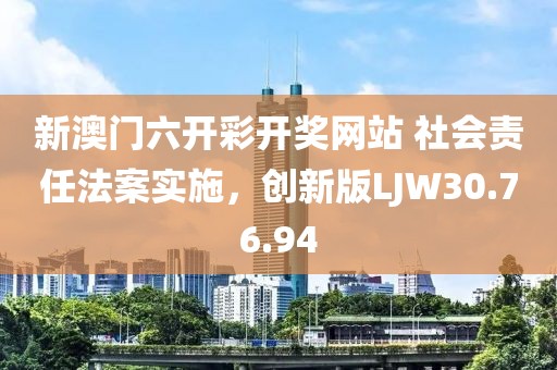 新澳门六开彩开奖网站 社会责任法案实施，创新版LJW30.76.94