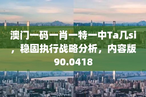 澳门一码一肖一特一中Ta几si，稳固执行战略分析，内容版90.0418