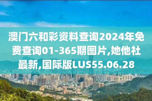 澳门六和彩资料查询2024年免费查询01-365期图片,她他社最新,国际版LUS55.06.28