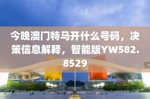 今晚澳门特马开什么号码，决策信息解释，智能版YW582.8529