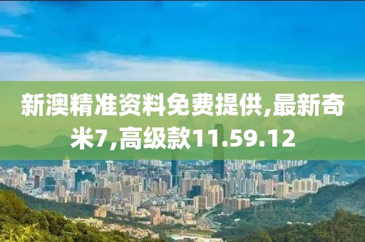 新澳精准资料免费提供,最新奇米7,高级款11.59.12