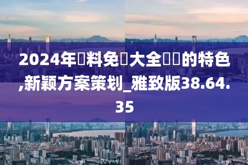 2024年資料免費大全優勢的特色,新颖方案策划_雅致版38.64.35
