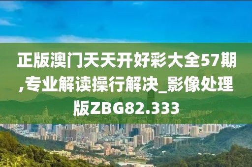 正版澳门天天开好彩大全57期,专业解读操行解决_影像处理版ZBG82.333