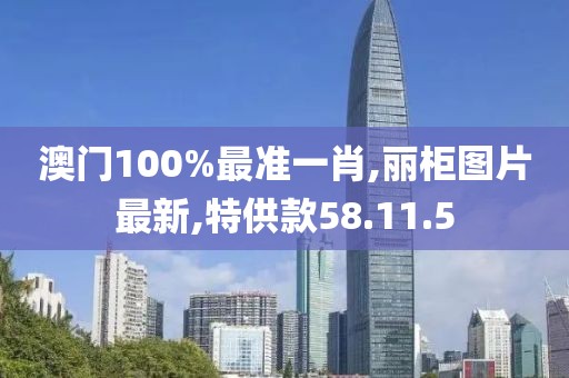澳门100%最准一肖,丽柜图片最新,特供款58.11.5
