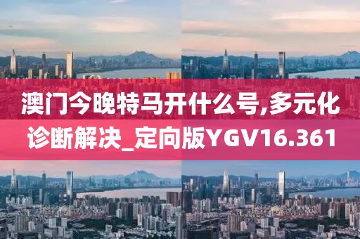 澳门今晚特马开什么号,多元化诊断解决_定向版YGV16.361