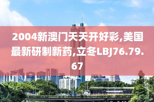 2004新澳门天天开好彩,美国最新研制新药,立冬LBJ76.79.67