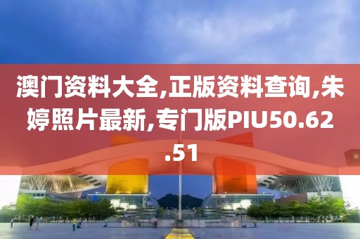 澳门资料大全,正版资料查询,朱婷照片最新,专门版PIU50.62.51