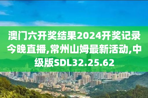 澳门六开奖结果2024开奖记录今晚直播,常州山姆最新活动,中级版SDL32.25.62