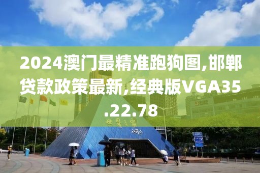 2024澳门最精准跑狗图,邯郸贷款政策最新,经典版VGA35.22.78