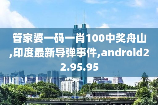 管家婆一码一肖100中奖舟山,印度最新导弹事件,android22.95.95