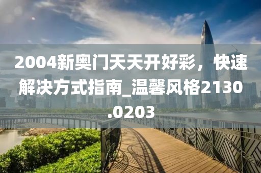 2004新奥门天天开好彩，快速解决方式指南_温馨风格2130.0203