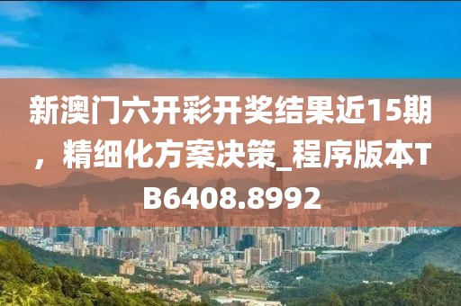 新澳门六开彩开奖结果近15期，精细化方案决策_程序版本TB6408.8992