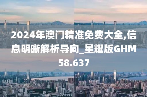 2024年澳门精准免费大全,信息明晰解析导向_星耀版GHM58.637