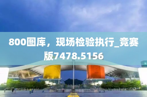 800图库，现场检验执行_竞赛版7478.5156