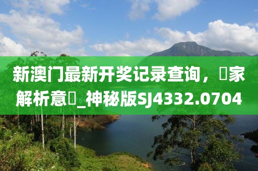 新澳门最新开奖记录查询，專家解析意見_神秘版SJ4332.0704