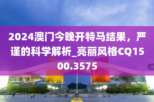 2024澳门今晚开特马结果，严谨的科学解析_亮丽风格CQ1500.3575