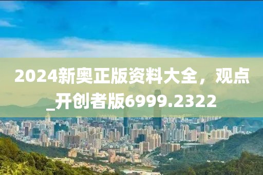 2024新奥正版资料大全，观点_开创者版6999.2322