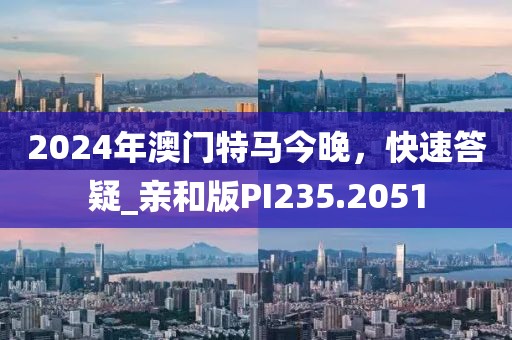 2024年澳门特马今晚，快速答疑_亲和版PI235.2051