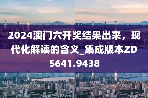 2024澳门六开奖结果出来，现代化解读的含义_集成版本ZD5641.9438