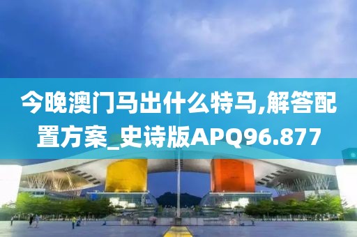 今晚澳门马出什么特马,解答配置方案_史诗版APQ96.877