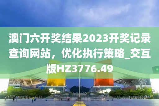 澳门六开奖结果2023开奖记录查询网站，优化执行策略_交互版HZ3776.49