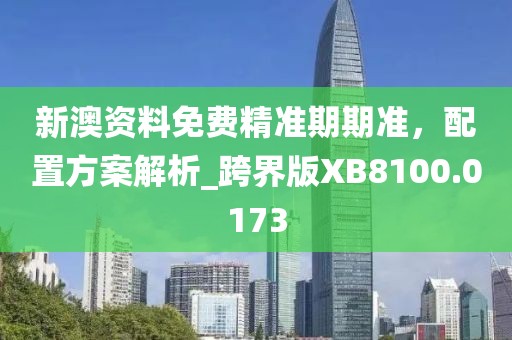 新澳资料免费精准期期准，配置方案解析_跨界版XB8100.0173