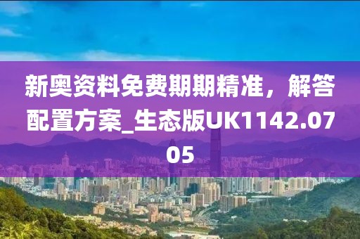 新奥资料免费期期精准，解答配置方案_生态版UK1142.0705