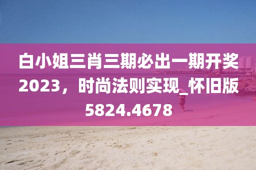白小姐三肖三期必出一期开奖2023，时尚法则实现_怀旧版5824.4678