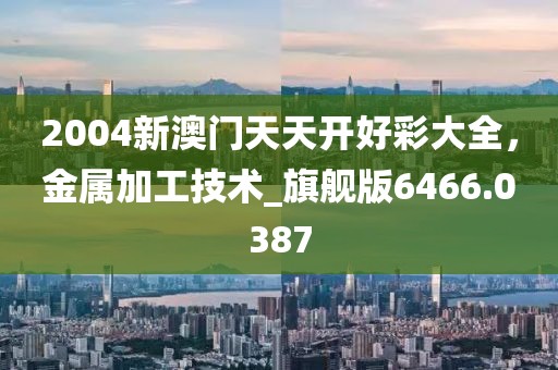 2004新澳门天天开好彩大全，金属加工技术_旗舰版6466.0387