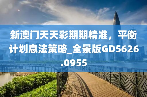 新澳门天天彩期期精准，平衡计划息法策略_全景版GD5626.0955