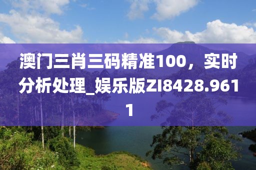 澳门三肖三码精准100，实时分析处理_娱乐版ZI8428.9611