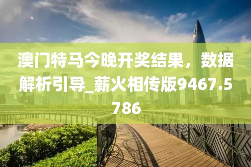 澳门特马今晚开奖结果，数据解析引导_薪火相传版9467.5786