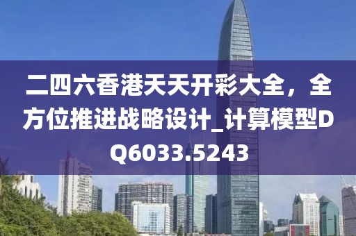 二四六香港天天开彩大全，全方位推进战略设计_计算模型DQ6033.5243