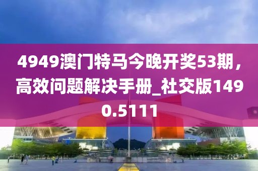 4949澳门特马今晚开奖53期，高效问题解决手册_社交版1490.5111