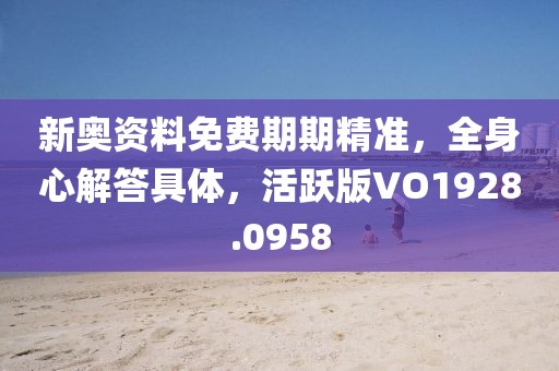 新奥资料免费期期精准，全身心解答具体，活跃版VO1928.0958