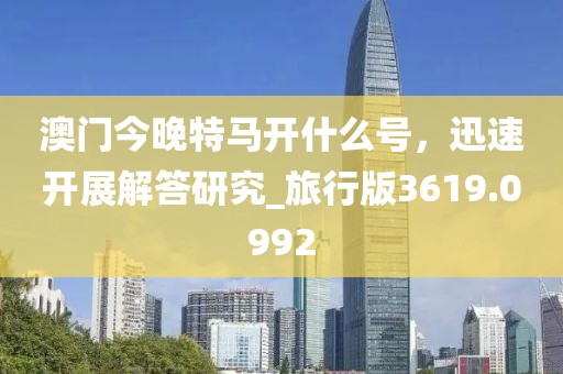 澳门今晚特马开什么号，迅速开展解答研究_旅行版3619.0992
