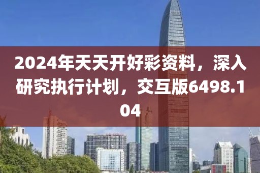 2024年天天开好彩资料，深入研究执行计划，交互版6498.104